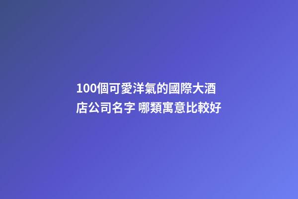100個可愛洋氣的國際大酒店公司名字 哪類寓意比較好